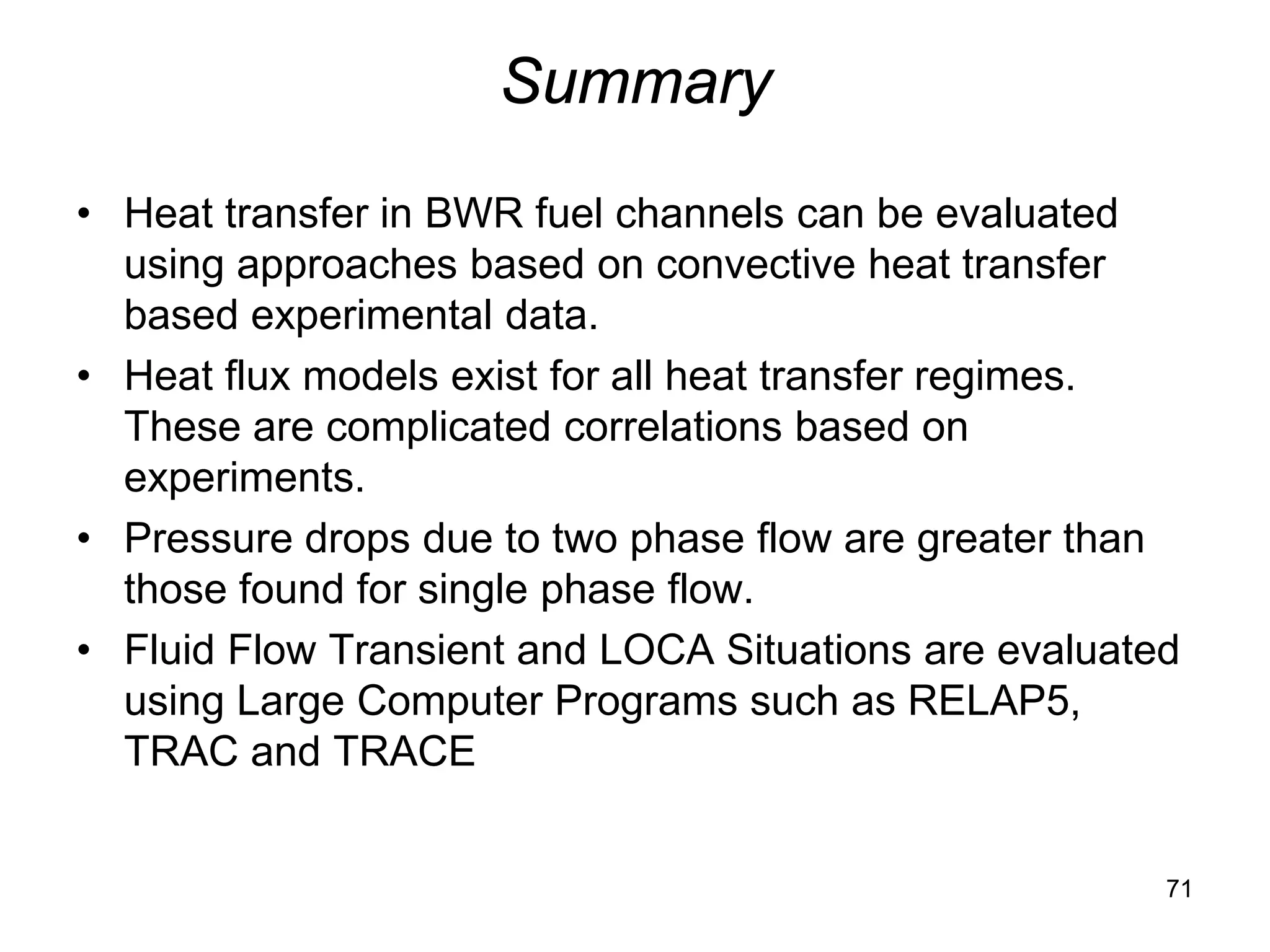 Summary
• Heat transfer in BWR fuel channels can be evaluated
  using approaches based on convective heat transfer
  based experimental data.
• Heat flux models exist for all heat transfer regimes.
  These are complicated correlations based on
  experiments.
• Pressure drops due to two phase flow are greater than
  those found for single phase flow.
• Fluid Flow Transient and LOCA Situations are evaluated
  using Large Computer Programs such as RELAP5,
  TRAC and TRACE


                                                       71
 