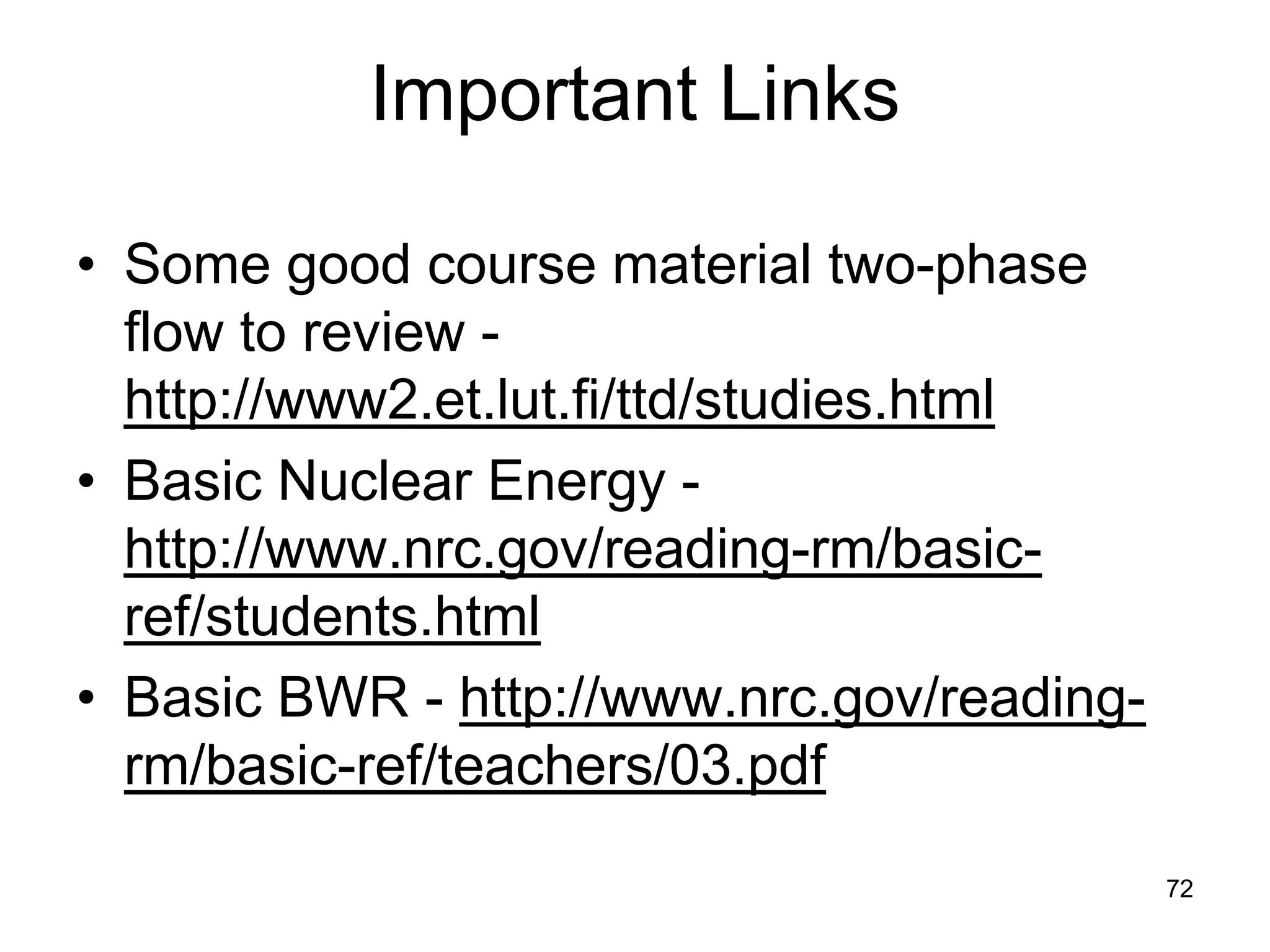 Important Links

• Some good course material two-phase
  flow to review -
  http://www2.et.lut.fi/ttd/studies.html
• Basic Nuclear Energy -
  http://www.nrc.gov/reading-rm/basic-
  ref/students.html
• Basic BWR - http://www.nrc.gov/reading-
  rm/basic-ref/teachers/03.pdf
                                            72
 
