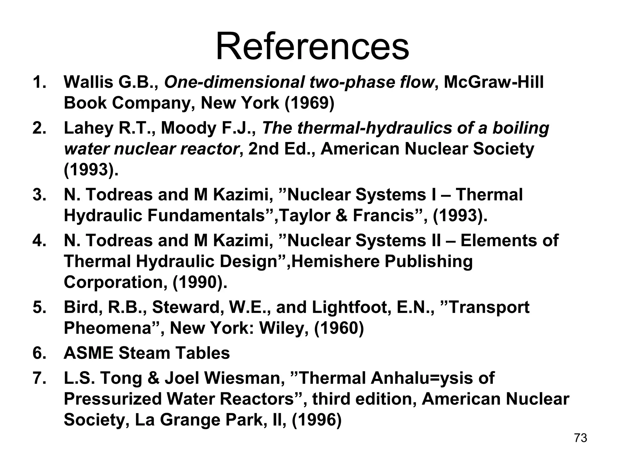 References
1. Wallis G.B., One-dimensional two-phase flow, McGraw-Hill
   Book Company, New York (1969)
2. Lahey R.T., Moody F.J., The thermal-hydraulics of a boiling
   water nuclear reactor, 2nd Ed., American Nuclear Society
   (1993).
3. N. Todreas and M Kazimi, ”Nuclear Systems I – Thermal
   Hydraulic Fundamentals”,Taylor & Francis”, (1993).
4. N. Todreas and M Kazimi, ”Nuclear Systems II – Elements of
   Thermal Hydraulic Design”,Hemishere Publishing
   Corporation, (1990).
5. Bird, R.B., Steward, W.E., and Lightfoot, E.N., ”Transport
   Pheomena”, New York: Wiley, (1960)
6. ASME Steam Tables
7. L.S. Tong & Joel Wiesman, ”Thermal Anhalu=ysis of
   Pressurized Water Reactors”, third edition, American Nuclear
   Society, La Grange Park, Il, (1996)
                                                                  73
 