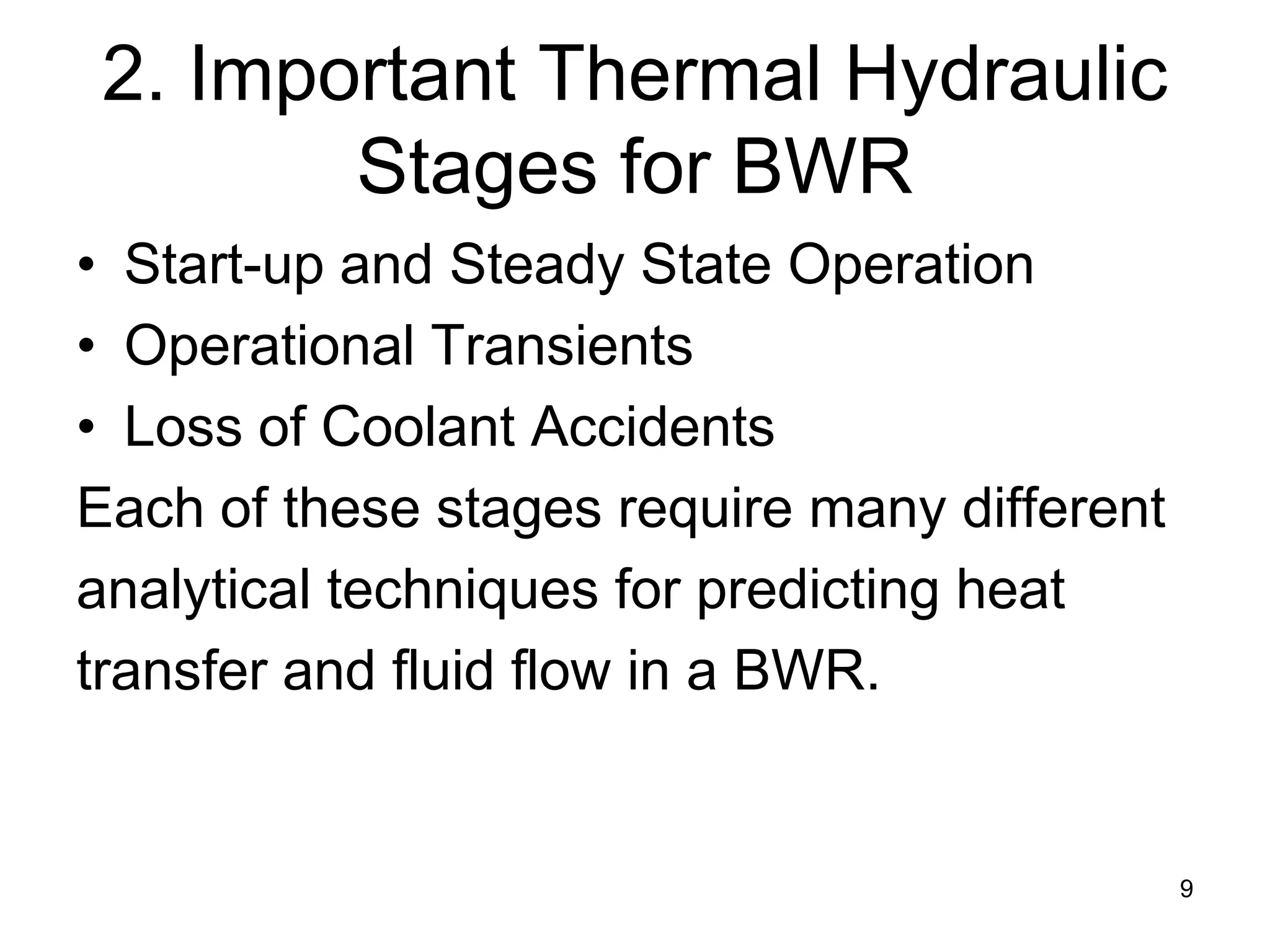 2. Important Thermal Hydraulic
        Stages for BWR
• Start-up and Steady State Operation
• Operational Transients
• Loss of Coolant Accidents
Each of these stages require many different
analytical techniques for predicting heat
transfer and fluid flow in a BWR.


                                              9
 