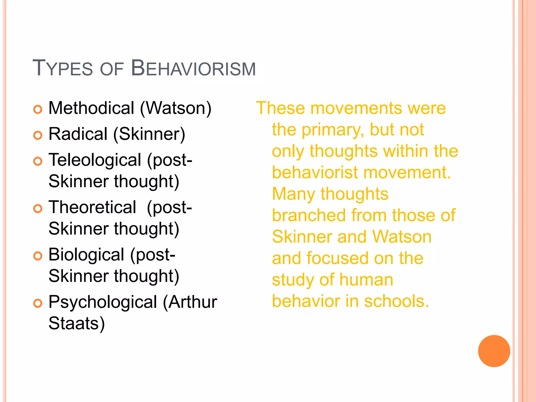 Types of BehaviorismMethodical (Watson)Radical (Skinner)Teleological (post-Skinner thought)Theoretical  (post-Skinner thought)Biological (post- Skinner thought)Psychological (Arthur Staats)These movements were the primary, but not only thoughts within the behaviorist movement.  Many thoughts branched from those of Skinner and Watson and focused on the study of human behavior in schools. 