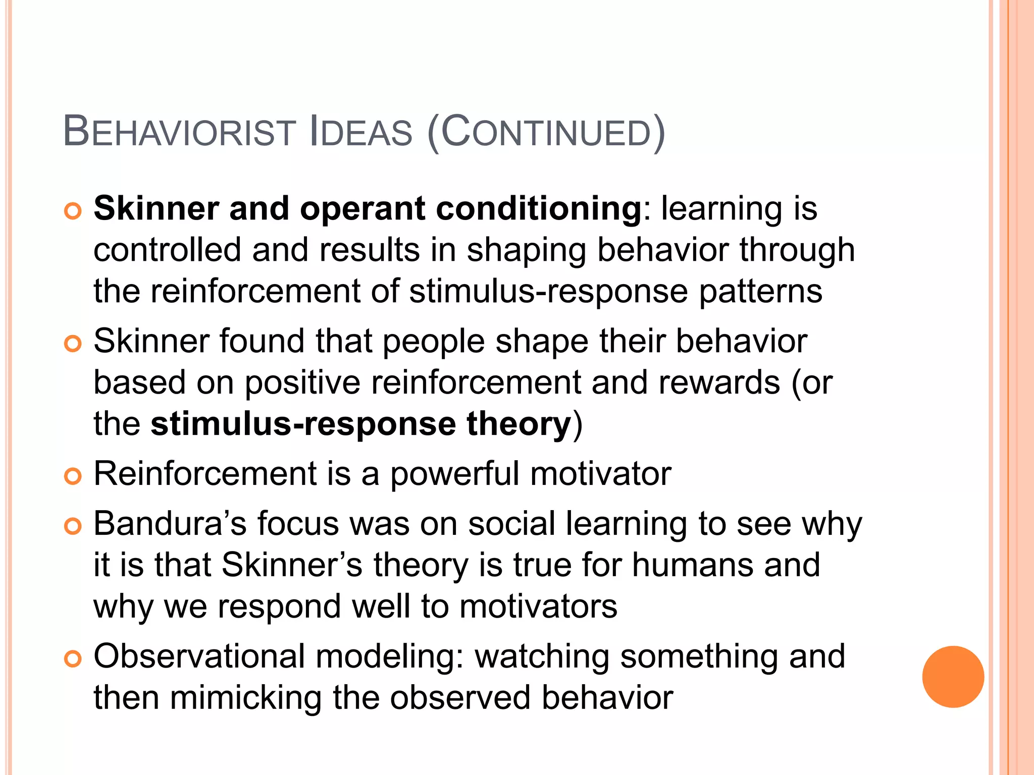Behaviorist Ideas (Continued)Skinner and operant conditioning: learning is controlled and results in shaping behavior through the reinforcement of stimulus-response patterns Skinner found that people shape their behavior based on positive reinforcement and rewards (or the stimulus-response theory)Reinforcement is a powerful motivatorBandura’s focus was on social learning to see why it is that Skinner’s theory is true for humans and why we respond well to motivatorsObservational modeling: watching something and then mimicking the observed behavior