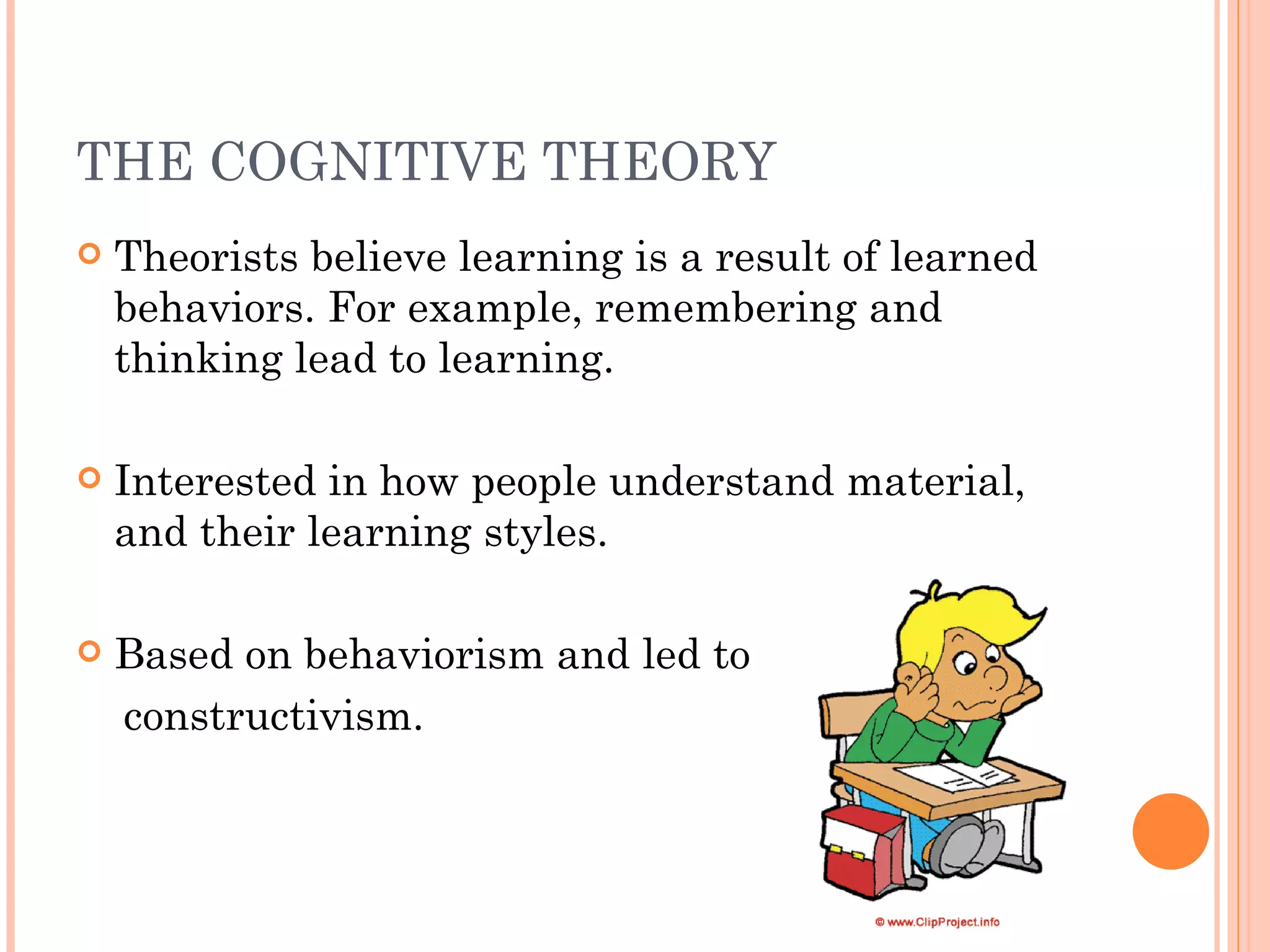 THE COGNITIVE THEORY Theorists believe learning is a result of learned behaviors. For example, remembering and thinking lead to learning. Interested in how people understand material, and their learning styles. Based on behaviorism and led to constructivism. 