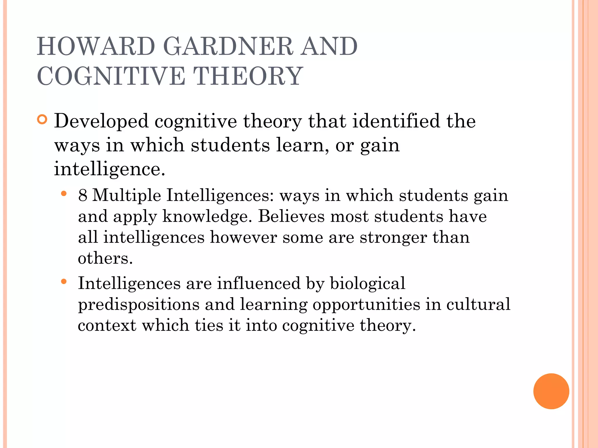 HOWARD GARDNER AND COGNITIVE THEORY Developed cognitive theory that identified the ways in which students learn, or gain intelligence. 8 Multiple Intelligences: ways in which students gain and apply knowledge. Believes most students have all intelligences however some are stronger than others. Intelligences are influenced by biological predispositions and learning opportunities in cultural context which ties it into cognitive theory. 