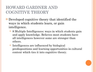 HOWARD GARDNER AND COGNITIVE THEORY Developed cognitive theory that identified the ways in which students learn, or gain intelligence. 8 Multiple Intelligences: ways in which students gain and apply knowledge. Believes most students have all intelligences however some are stronger than others. Intelligences are influenced by biological predispositions and learning opportunities in cultural context which ties it into cognitive theory. 