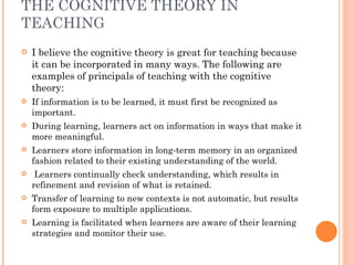 THE COGNITIVE THEORY IN TEACHING I believe the cognitive theory is great for teaching because it can be incorporated in many ways. The following are examples of principals of teaching with the cognitive theory: If information is to be learned, it must first be recognized as important.  During learning, learners act on information in ways that make it more meaningful.  Learners store information in long-term memory in an organized fashion related to their existing understanding of the world.  Learners continually check understanding, which results in refinement and revision of what is retained.  Transfer of learning to new contexts is not automatic, but results form exposure to multiple applications.  Learning is facilitated when learners are aware of their learning strategies and monitor their use.  
