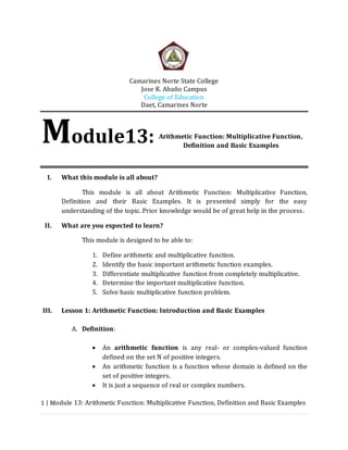 Camarines Norte State College 
Jose R. Abaño Campus 
College of Education 
Daet, Camarines Norte 
Arithmetic Function: Multiplicative Function, 
Definition and Basic Examples 
Module13: 
I. What this module is all about? 
This module is all about Arithmetic Function: Multiplicative Function, 
Definition and their Basic Examples. It is presented simply for the easy 
understanding of the topic. Prior knowledge would be of great help in the process . 
II. What are you expected to learn? 
This module is designed to be able to: 
1. Define arithmetic and multiplicative function. 
2. Identify the basic important arithmetic function examples. 
3. Differentiate multiplicative function from completely multiplicative. 
4. Determine the important multiplicative function. 
5. Solve basic multiplicative function problem. 
III. Lesson 1: Arithmetic Function: Introduction and Basic Examples 
A. Definition: 
 An arithmetic function is any real- or complex-valued function 
defined on the set N of positive integers. 
 An arithmetic function is a function whose domain is defined on the 
set of positive integers. 
 It is just a sequence of real or complex numbers. 
1 | Module 13: Arithmetic Function: Multiplicative Function, Definition and Basic Examples 
 