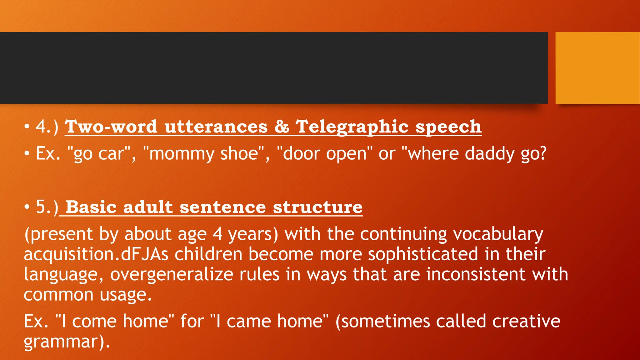 • 4.) Two-word utterances & Telegraphic speech
• Ex. "go car", "mommy shoe", "door open" or "where daddy go?
• 5.) Basic adult sentence structure
(present by about age 4 years) with the continuing vocabulary
acquisition.dFJAs children become more sophisticated in their
language, overgeneralize rules in ways that are inconsistent with
common usage.
Ex. "I come home" for "I came home" (sometimes called creative
grammar).
 