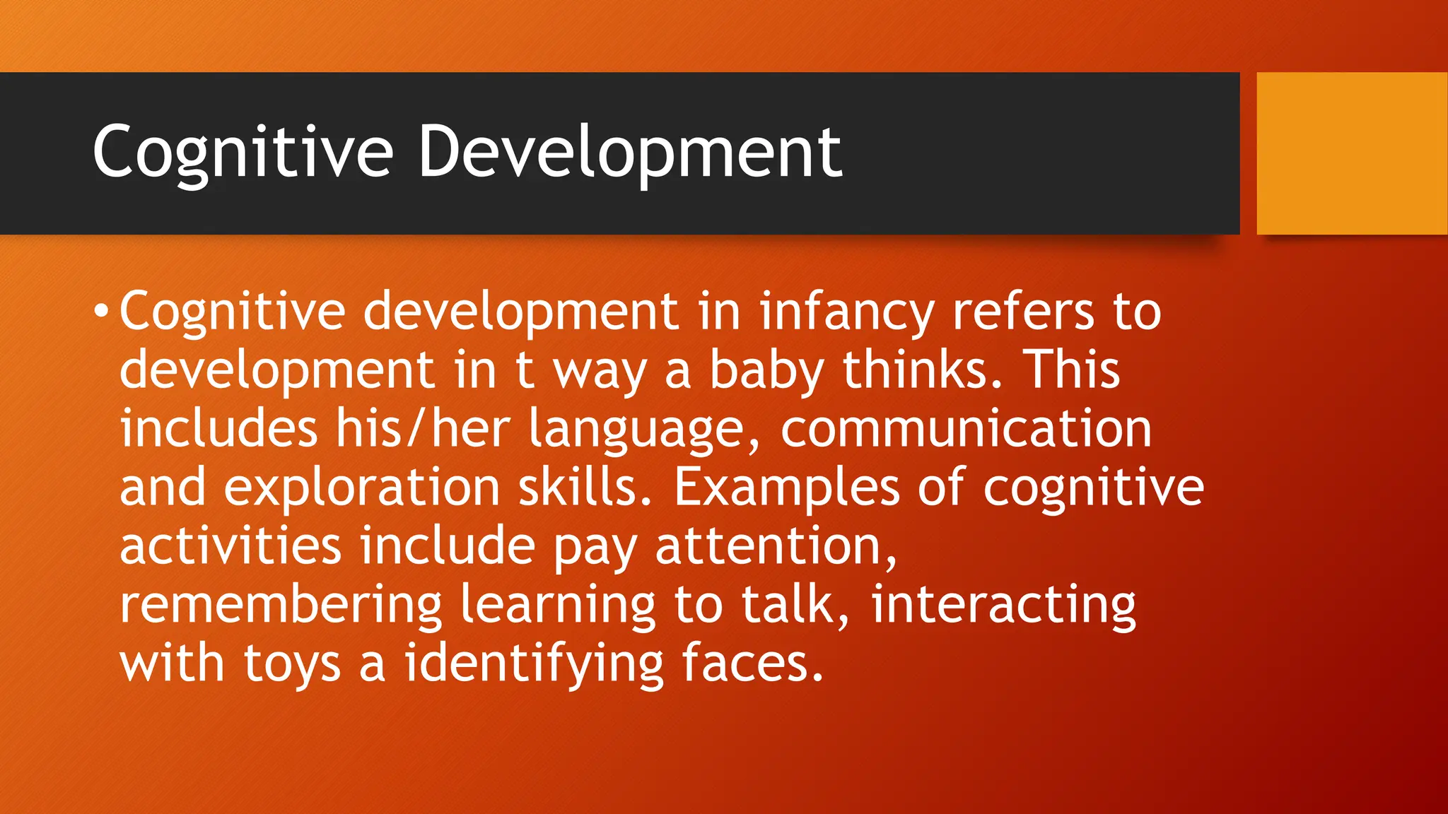 Cognitive Development
•Cognitive development in infancy refers to
development in t way a baby thinks. This
includes his/her language, communication
and exploration skills. Examples of cognitive
activities include pay attention,
remembering learning to talk, interacting
with toys a identifying faces.
 