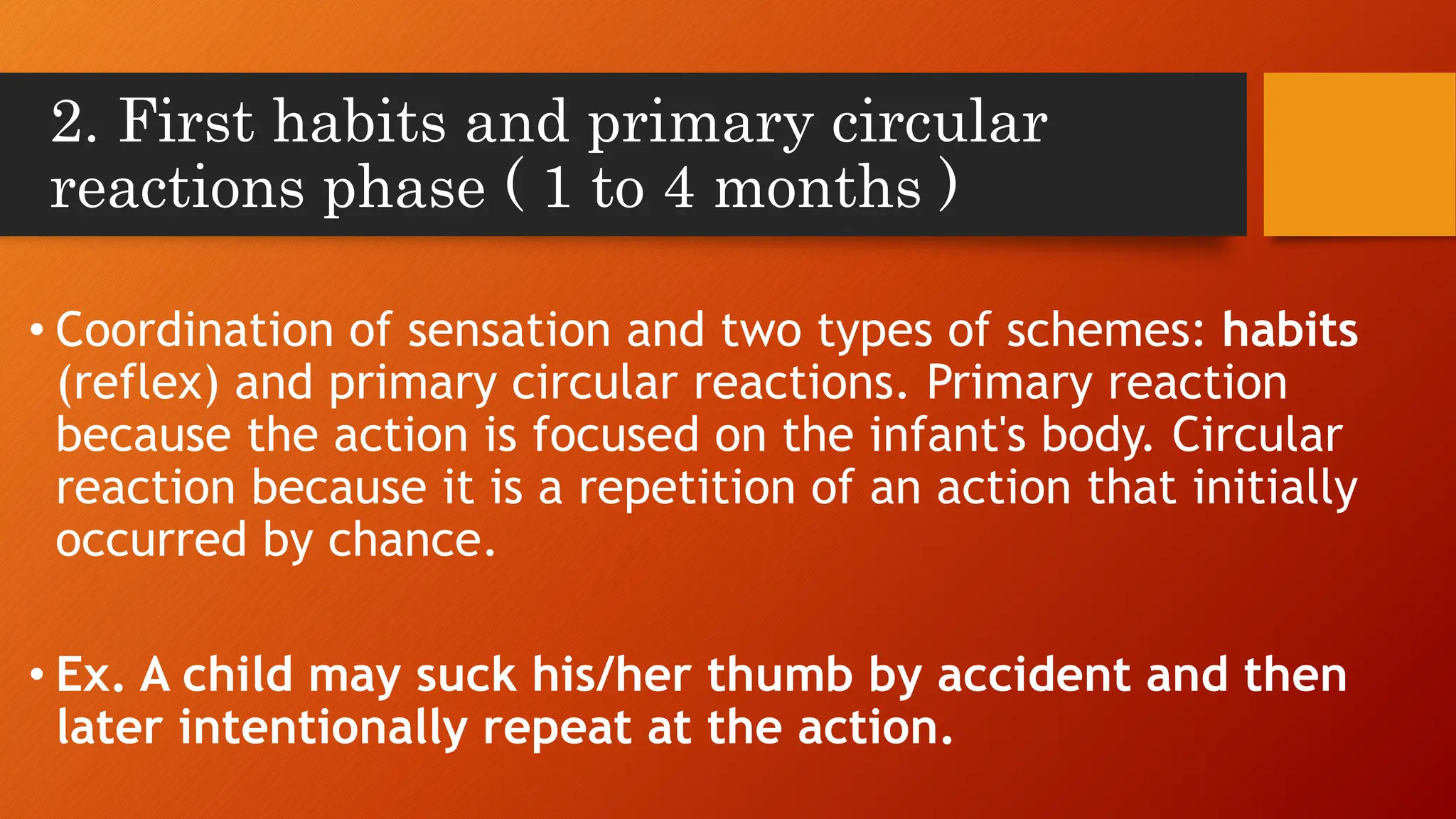 2. First habits and primary circular
reactions phase ( 1 to 4 months )
• Coordination of sensation and two types of schemes: habits
(reflex) and primary circular reactions. Primary reaction
because the action is focused on the infant's body. Circular
reaction because it is a repetition of an action that initially
occurred by chance.
• Ex. A child may suck his/her thumb by accident and then
later intentionally repeat at the action.
 