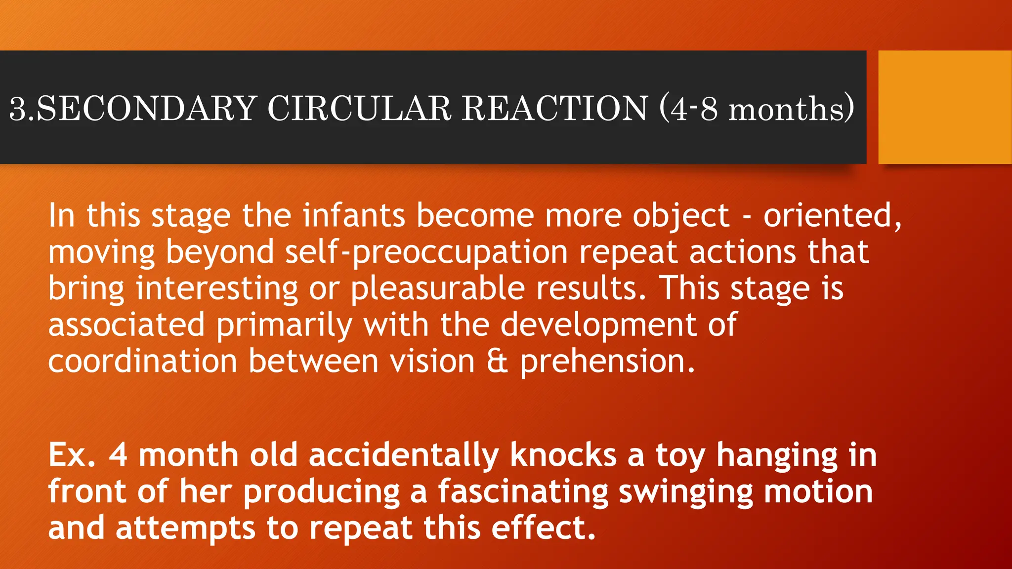 3.SECONDARY CIRCULAR REACTION (4-8 months)
In this stage the infants become more object - oriented,
moving beyond self-preoccupation repeat actions that
bring interesting or pleasurable results. This stage is
associated primarily with the development of
coordination between vision & prehension.
Ex. 4 month old accidentally knocks a toy hanging in
front of her producing a fascinating swinging motion
and attempts to repeat this effect.
 