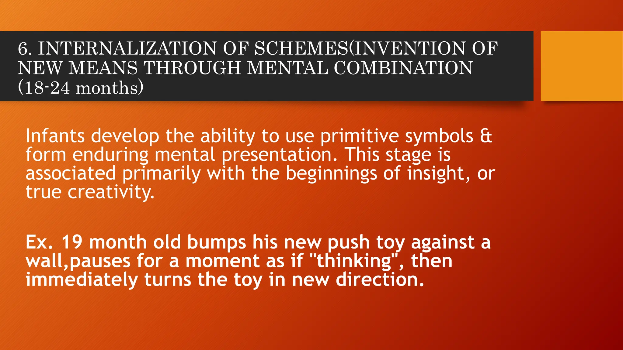 6. INTERNALIZATION OF SCHEMES(INVENTION OF
NEW MEANS THROUGH MENTAL COMBINATION
(18-24 months)
Infants develop the ability to use primitive symbols &
form enduring mental presentation. This stage is
associated primarily with the beginnings of insight, or
true creativity.
Ex. 19 month old bumps his new push toy against a
wall,pauses for a moment as if "thinking", then
immediately turns the toy in new direction.
 