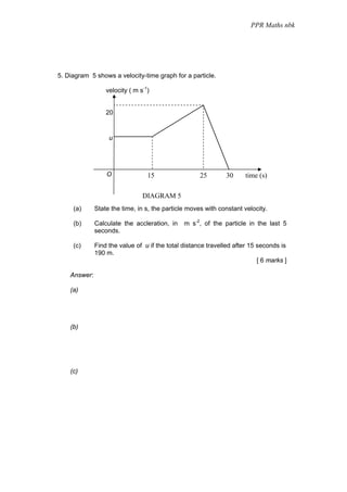 PPR Maths nbk




5. Diagram 5 shows a velocity-time graph for a particle.

                  velocity ( m s-1)


                  20


                   u




                  O               15                 25        30     time (s)

                                DIAGRAM 5
     (a)      State the time, in s, the particle moves with constant velocity.

     (b)      Calculate the accleration, in    m s-2, of the particle in the last 5
              seconds.

     (c)      Find the value of u if the total distance travelled after 15 seconds is
              190 m.
                                                                           [ 6 marks ]

    Answer:

    (a)




    (b)




    (c)
 