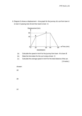 PPR Maths nbk




6. Diagram 6 shows a displacement – time graph for the journey of a car from town A
  to town C passing town B and then back to town A.

                        Displacement (km)


                         60                         C

                                   B
                         45




                          A0                                                  Time (min)
                                   20               55   64           95
                                        DIAGRAM 6

       (a)      Calculate the speed in km/h for the journey from town A to town B.
       (b)      State the time taken for the car to stop at town C.
       (c)      Calculate the average speed in km/h for the total distance of the car.
                                                                              [ 6 marks ]


      Answer:

      (a)




      (b)




      (c)
 