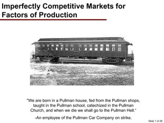 Imperfectly Competitive Markets for
Factors of Production
"We are born in a Pullman house, fed from the Pullman shops,
taught in the Pullman school, catechized in the Pullman
Church, and when we die we shall go to the Pullman Hell.“
-An employee of the Pullman Car Company on strike.
Slide 1 of 28
 