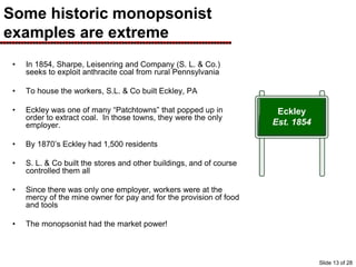 Some historic monopsonist
examples are extreme
• In 1854, Sharpe, Leisenring and Company (S. L. & Co.)
seeks to exploit anthracite coal from rural Pennsylvania
• To house the workers, S.L. & Co built Eckley, PA
• Eckley was one of many “Patchtowns” that popped up in
order to extract coal. In those towns, they were the only
employer.
• By 1870’s Eckley had 1,500 residents
• S. L. & Co built the stores and other buildings, and of course
controlled them all
• Since there was only one employer, workers were at the
mercy of the mine owner for pay and for the provision of food
and tools
• The monopsonist had the market power!
Eckley
Est. 1854
Slide 13 of 28
 