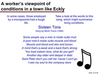 A worker’s viewpoint of
conditions in a town like Eckly
Sixteen Tons
Sang by Merle Travis (1946)
Some people say a man is made outta mud
A poor man's made outta muscle and blood
Muscle and blood and skin and bones
A mind that's a-weak and a back that's strong
You load sixteen tons, what do you get?
Another day older and deeper in debt
Saint Peter don't you call me 'cause I can't go
I owe my soul to the company store
In some cases, those employed
by a monopsonist had a tough
life.
Take a look at the words to this
song, which might summarize
living conditions.
Slide 15 of 28
 