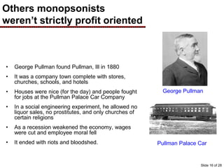 Others monopsonists
weren’t strictly profit oriented
• George Pullman found Pullman, Ill in 1880
• It was a company town complete with stores,
churches, schools, and hotels
• Houses were nice (for the day) and people fought
for jobs at the Pullman Palace Car Company
• In a social engineering experiment, he allowed no
liquor sales, no prostitutes, and only churches of
certain religions
• As a recession weakened the economy, wages
were cut and employee moral fell
• It ended with riots and bloodshed.
George Pullman
Pullman Palace Car
Slide 16 of 28
 