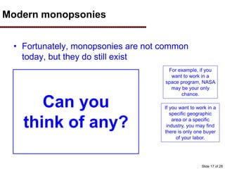 Modern monopsonies
• Fortunately, monopsonies are not common
today, but they do still exist
If you want to work in a
specific geographic
area or a specific
industry, you may find
there is only one buyer
of your labor.
For example, if you
want to work in a
space program, NASA
may be your only
chance.
Can you
think of any?
Slide 17 of 28
 