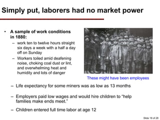Simply put, laborers had no market power
• A sample of work conditions
in 1880:
– work ten to twelve hours straight
six days a week with a half a day
off on Sunday
– Workers toiled amid deafening
noise, choking coal dust or lint,
and overwhelming heat and
humidity and lots of danger
– Life expectancy for some miners was as low as 13 months
– Employers paid low wages and would hire children to “help
families make ends meet.”
– Children entered full time labor at age 12
These might have been employees
Slide 18 of 28
 