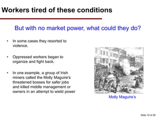 Workers tired of these conditions
Molly Maguire’s
• In some cases they resorted to
violence.
• Oppressed workers began to
organize and fight back.
• In one example, a group of Irish
miners called the Molly Maguire's
threatened bosses for safer jobs
and killed middle management or
owners in an attempt to wield power
But with no market power, what could they do?
Slide 19 of 28
 