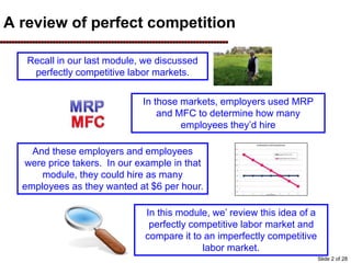 A review of perfect competition
Recall in our last module, we discussed
perfectly competitive labor markets.
In those markets, employers used MRP
and MFC to determine how many
employees they’d hire
And these employers and employees
were price takers. In our example in that
module, they could hire as many
employees as they wanted at $6 per hour.
In this module, we’ review this idea of a
perfectly competitive labor market and
compare it to an imperfectly competitive
labor market.
Slide 2 of 28
 