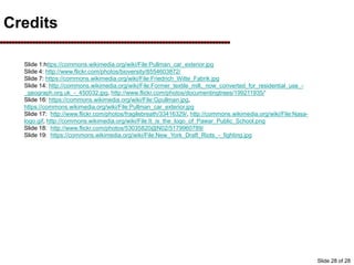 Credits
Slide 1:https://commons.wikimedia.org/wiki/File:Pullman_car_exterior.jpg
Slide 4: http://www.flickr.com/photos/bioversity/8554603872/
Slide 7: https://commons.wikimedia.org/wiki/File:Friedrich_Witte_Fabrik.jpg
Slide 14: http://commons.wikimedia.org/wiki/File:Former_textile_mill,_now_converted_for_residential_use_-
_geograph.org.uk_-_450032.jpg, http://www.flickr.com/photos/documentingtrees/199211935/’
Slide 16: https://commons.wikimedia.org/wiki/File:Gpullman.jpg,
https://commons.wikimedia.org/wiki/File:Pullman_car_exterior.jpg
Slide 17: http://www.flickr.com/photos/fragilebreath/33416329/, http://commons.wikimedia.org/wiki/File:Nasa-
logo.gif, http://commons.wikimedia.org/wiki/File:It_is_the_logo_of_Pawar_Public_School.png
Slide 18: http://www.flickr.com/photos/53035820@N02/5179960789/
Slide 19: https://commons.wikimedia.org/wiki/File:New_York_Draft_Riots_-_fighting.jpg
Slide 28 of 28
 