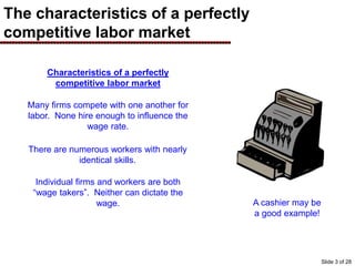 The characteristics of a perfectly
competitive labor market
Characteristics of a perfectly
competitive labor market
Many firms compete with one another for
labor. None hire enough to influence the
wage rate.
There are numerous workers with nearly
identical skills.
Individual firms and workers are both
“wage takers”. Neither can dictate the
wage. A cashier may be
a good example!
Slide 3 of 28
 