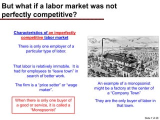 But what if a labor market was not
perfectly competitive?
An example of a monopsonist
might be a factory at the center of
a “Company Town”
Characteristics of an imperfectly
competitive labor market
There is only one employer of a
particular type of labor.
That labor is relatively immobile. It is
had for employees to “leave town” in
search of better work.
The firm is a “price setter” or “wage
maker”.
When there is only one buyer of
a good or service, it is called a
“Monopsonist”
They are the only buyer of labor in
that town.
Slide 7 of 28
 