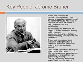 Key People: Jerome Bruner
                  Bruner was an American
                   psychologist who believed that
                   learning is an active process in which
                   the learner constructs new ideas or
                   concepts based on his current or
                   past knowledge; learn by
                   participation.
                  He developed the framework for
                   cognition, in which students learn by
                   building on past
                   knowledge, changing and shaping
                   what they already know to fit the new
                   information.
                  Bruner also encouraged spiral
                   curriculum and organization of
                   curriculum that allows students to
                   build on what they've already
                   learned.
                  The Socratic Method was developed
                   by Bruner as well. Using
                   this, teachers engage students which
                   forces them to answer their own
                   questions by thinking
                   critically, discussing, and finding
                   ways to back up their findings.
 