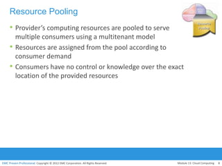 EMC Proven Professional. Copyright © 2012 EMC Corporation. All Rights Reserved.
Resource Pooling
• Provider’s computing resources are pooled to serve
multiple consumers using a multitenant model
• Resources are assigned from the pool according to
consumer demand
• Consumers have no control or knowledge over the exact
location of the provided resources
Module 13: Cloud Computing 8
 