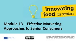 Co-funded by the
Erasmus+ Programme
of the European Union
Module 13 – Effective Marketing
Approaches to Senior Consumers
This programme has been funded with support from the European Commission. The author is
solely responsible for this publication (communication) and the Commission accepts no
responsibility for any use that may be made of the information contained therein
2020-1-DE02-KA202-007612
 