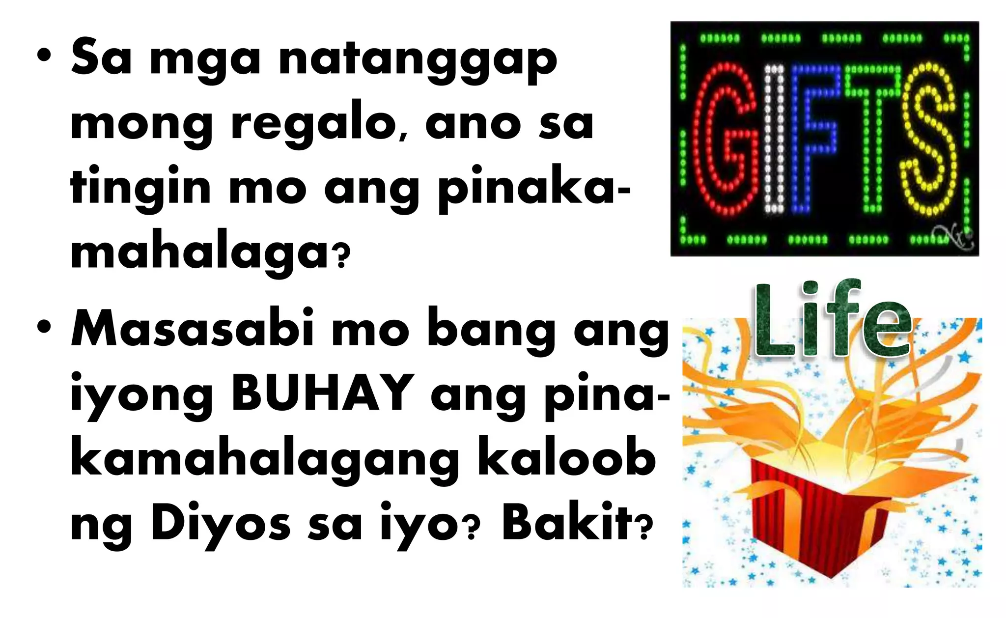 • Sa mga natanggap
mong regalo, ano sa
tingin mo ang pinaka-
mahalaga?
• Masasabi mo bang ang
iyong BUHAY ang pina-
kamahalagang kaloob
ng Diyos sa iyo? Bakit?
 
