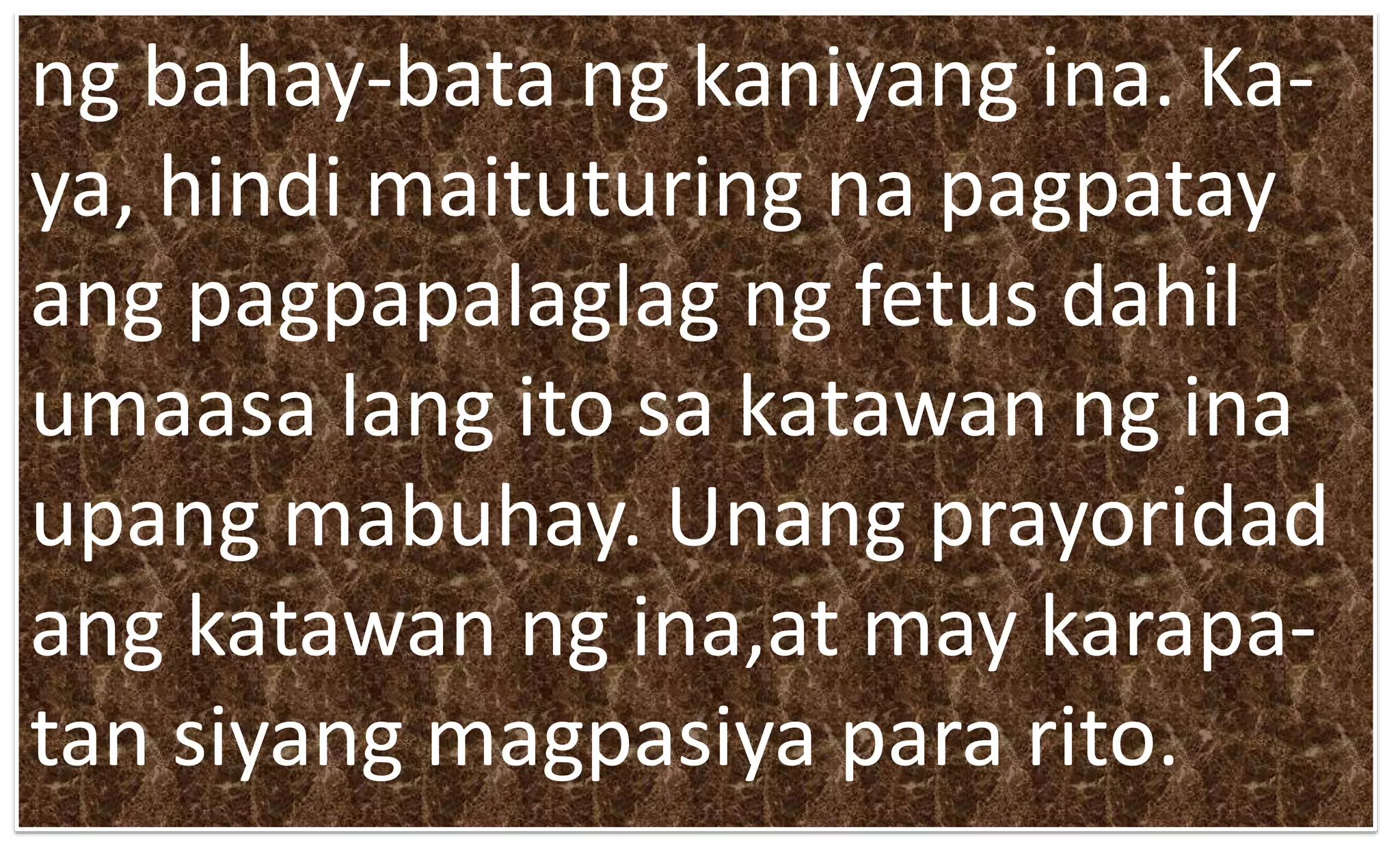 ng bahay-bata ng kaniyang ina. Ka-
ya, hindi maituturing na pagpatay
ang pagpapalaglag ng fetus dahil
umaasa lang ito sa katawan ng ina
upang mabuhay. Unang prayoridad
ang katawan ng ina,at may karapa-
tan siyang magpasiya para rito.
 