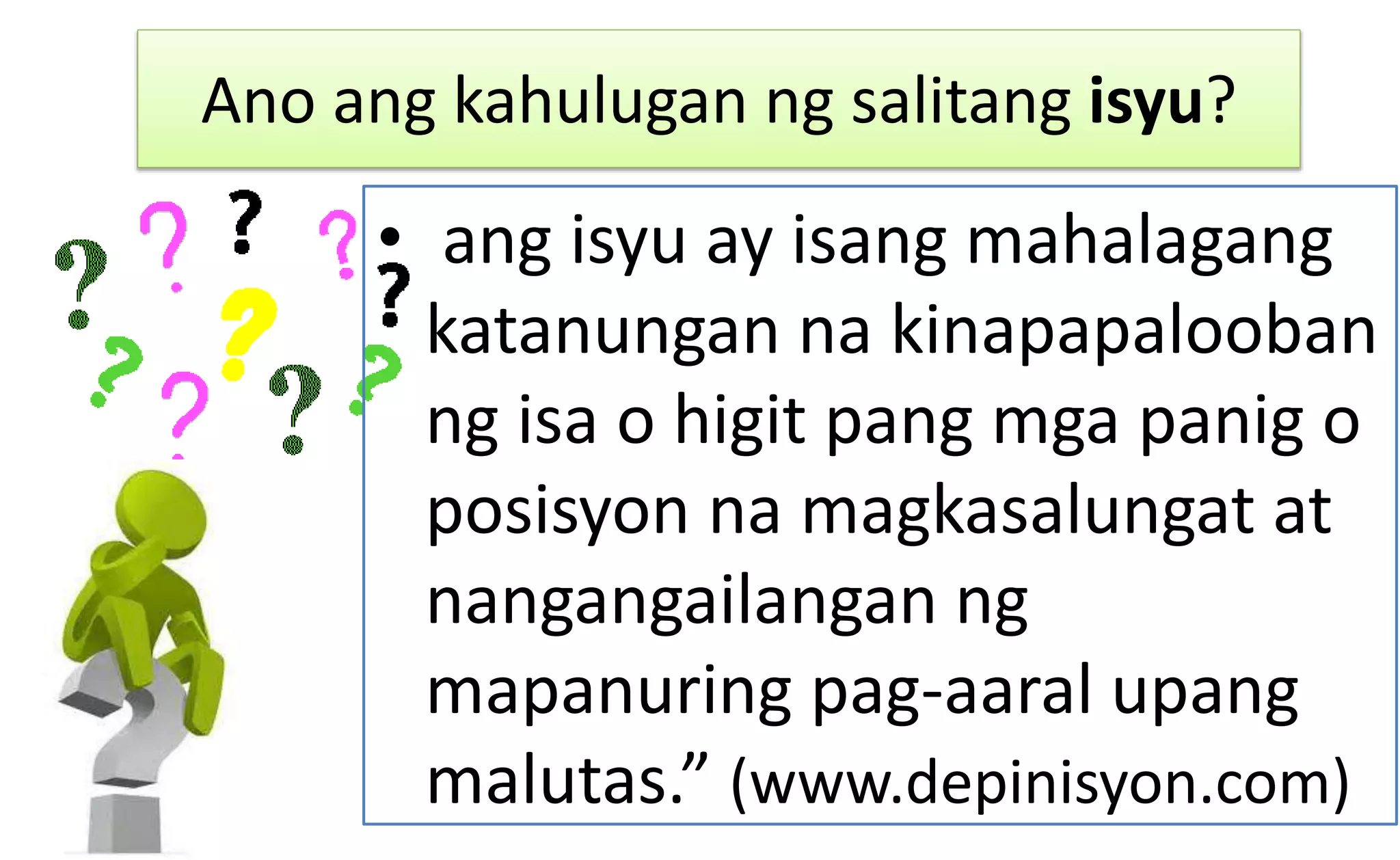 Ano ang kahulugan ng salitang isyu?
• ang isyu ay isang mahalagang
katanungan na kinapapalooban
ng isa o higit pang mga panig o
posisyon na magkasalungat at
nangangailangan ng
mapanuring pag-aaral upang
malutas.” (www.depinisyon.com)
 