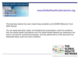 This teaching material has been made freely available by the KEMRI-Wellcome Trust
(Kilifi, Kenya).
You can freely download, adapt, and distribute this presentation under the conditions
that: the Global Health Laboratories and The Global Health Network are referenced; the
work is not used for commercial purposes, and any altered forms of this document are
distributed freely under the same conditions.
www.GlobalHealthLaboratories.org
 