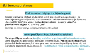 Innovating food for seniors
Pozicionavimo teiginys ir misijos teiginys:
Misijos teiginys yra tikslas (-ai), kuriam (-iems) jūsų įmonė tarnauja rinkoje – tai
neatsiejama organizacijos dalis, kuria vadovaujasi kiekviena verslo funkcija. Svarstant,
„kas, kodėl ir kaip“ jūsų versle, misijos teiginys atsako į klausimą „kodėl“, o
pozicionavimo teiginys – į klausimą „kas“.
(Skirtingai nei misijos teiginys, pozicionavimo teiginys nėra viešas.)
Vertės pasiūlymas ir pozicionavimo teiginys:
Vertės pasiūlyme aprašoma, kuo jūsų produktas ar paslauga skiriasi nuo konkurentų.
Jame apžvelgiama produkto ar paslaugos teikiama nauda. Pozicionavimo teiginys yra
platesnis ir kuriamas po to, kai parengėte savo verslo vertės pasiūlymą. Jame taip pat
nurodoma pagrindinė nauda klientams – kodėl kažkam reikia jūsų produkto ar paslaugos.
Skirtumų supratimas
Šaltinis
 