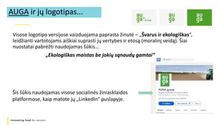 Innovating food for seniors
Visose logotipo versijose vaizduojama paprasta žinutė – „Švarus ir ekologiškas“,
leidžianti vartotojams aiškiai suprasti jų vertybes ir etosą (moralinį veidą). Šiai
nuostatai pabrėžti naudojamas šūkis...
„Ekologiškas maistas be jokių sąnaudų gamtai”
AUGA ir jų logotipas...
Šis šūkis naudojamas visose socialinės žiniasklaidos
platformose, kaip matote jų „LinkedIn“ puslapyje.
 