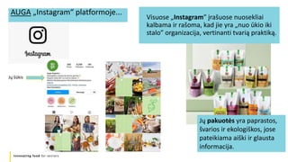 Innovating food for seniors
Visuose „Instagram” įrašuose nuosekliai
kalbama ir rašoma, kad jie yra „nuo ūkio iki
stalo” organizacija, vertinanti tvarią praktiką.
AUGA „Instagram“ platformoje...
Jų šūkis
Jų pakuotės yra paprastos,
švarios ir ekologiškos, jose
pateikiama aiški ir glausta
informacija.
 