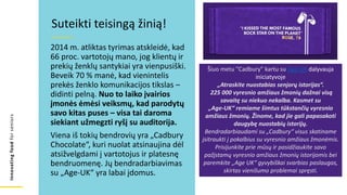 Innovating
food
for
seniors
2014 m. atliktas tyrimas atskleidė, kad
66 proc. vartotojų mano, jog klientų ir
prekių ženklų santykiai yra vienpusiški.
Beveik 70 % manė, kad vienintelis
prekės ženklo komunikacijos tikslas –
didinti pelną. Nuo to laiko įvairios
įmonės ėmėsi veiksmų, kad parodytų
savo kitas puses – visa tai daroma
siekiant užmegzti ryšį su auditorija.
Viena iš tokių bendrovių yra „Cadbury
Chocolate“, kuri nuolat atsinaujina dėl
atsižvelgdami į vartotojus ir platesnę
bendruomenę. Jų bendradarbiavimas
su „Age-UK“ yra labai įdomus.
Suteikti teisingą žinią!
Šiuo metu "Cadbury" kartu su Age-UK dalyvauja
iniciatyvoje
„Atraskite nuostabias senjorų istorijas“.
225 000 vyresnio amžiaus žmonių dažnai visą
savaitę su niekuo nekalba. Kasmet su
„Age-UK“ remiame šimtus tūkstančių vyresnio
amžiaus žmonių. Žinome, kad jie gali papasakoti
daugybę nuostabių istorijų.
Bendradarbiaudami su „Cadbury“ visus skatiname
įsitraukti į pokalbius su vyresnio amžiaus žmonėmis.
Prisijunkite prie mūsų ir pasidžiaukite savo
pažįstamų vyresnio amžiaus žmonių istorijomis bei
paremkite „Age UK“ gyvybiškai svarbias paslaugas,
skirtas vienišumo problemai spręsti.
 
