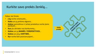 Innovating food for seniors
Dabar, kai žinote.
• Į ką norite orientuotis...
• Kokia yra jų pirkimo elgsena...
• Kokius sprendimus ir (arba) produktus norite jiems
parduoti...
• Kuo jūs skiriatės nuo konkurentų...
• Kokios yra jų BAIMĖS / PERSPEKTYVOS...
• Kokios yra jūsų VERTYBĖS...
• Kur norite būti pozicionuojami...
Kurkite savo prekės ženklą...
Galite
pradėti
 