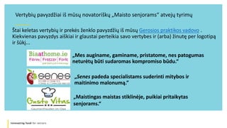 Innovating food for seniors
Štai keletas vertybių ir prekės ženklo pavyzdžių iš mūsų Gerosios praktikos vadovo .
Kiekvienas pavyzdys aiškiai ir glaustai perteikia savo vertybes ir (arba) žinutę per logotipą
ir šūkį...
Vertybių pavyzdžiai iš mūsų novatoriškų „Maisto senjorams“ atvejų tyrimų
„Mes auginame, gaminame, pristatome, nes patogumas
neturėtų būti sudaromas kompromiso būdu.“
„Senes padeda specialistams suderinti mitybos ir
maitinimo malonumą.”
„Maistingas maistas stiklinėje, puikiai pritaikytas
senjorams.“
 
