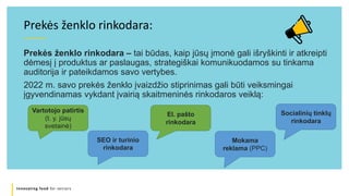 Innovating food for seniors
Prekės ženklo rinkodara – tai būdas, kaip jūsų įmonė gali išryškinti ir atkreipti
dėmesį į produktus ar paslaugas, strategiškai komunikuodamos su tinkama
auditorija ir pateikdamos savo vertybes.
2022 m. savo prekės ženklo įvaizdžio stiprinimas gali būti veiksmingai
įgyvendinamas vykdant įvairią skaitmeninės rinkodaros veiklą:
Prekės ženklo rinkodara:
Mokama
reklama (PPC)
El. pašto
rinkodara
Socialinių tinklų
rinkodara
SEO ir turinio
rinkodara
Vartotojo patirtis
(t. y. jūsų
svetainė)
 