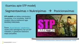 Innovating food for seniors
Segmentavimas + Nukreipimas  Pozicionavimas
Išsamiau apie STP modelį
STP modelis yra labiau orientuotas į
naudotoją, o ne į produktą. Todėl šis
modelis sukuria aukštesnio lygio
REIKŠMĘ PIRKĖJAMS.
Šiame „Brand Master" akademijos
vaizdo įraše apžvelgiama, kas yra STP
rinkodara, ir pateikiami kiekvieno
etapo pavyzdžiai.
STP Marketing Explained (Segmentation, Targeting & Positioning Examples) - YouTube
 