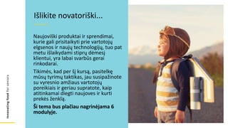 Innovating
food
for
seniors
Išlikite novatoriški...
Naujoviški produktai ir sprendimai,
kurie gali prisitaikyti prie vartotojų
elgsenos ir naujų technologijų, tuo pat
metu išlaikydami stiprų dėmesį
klientui, yra labai svarbūs gerai
rinkodarai.
Tikimės, kad per šį kursą, pasitelkę
mūsų tyrimų taktikas, jau susipažinote
su vyresnio amžiaus vartotojų
poreikiais ir geriau supratote, kaip
atitinkamai diegti naujoves ir kurti
prekės ženklą.
Ši tema bus plačiau nagrinėjama 6
modulyje.
 