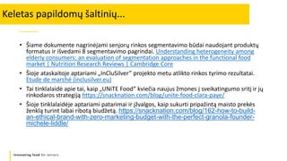 Innovating food for seniors
• Šiame dokumente nagrinėjami senjorų rinkos segmentavimo būdai naudojant produktų
formatus ir išvedami 8 segmentavimo pagrindai. Understanding heterogeneity among
elderly consumers: an evaluation of segmentation approaches in the functional food
market | Nutrition Research Reviews | Cambridge Core
• Šioje ataskaitoje aptariami „InCluSilver” projekto metu atlikto rinkos tyrimo rezultatai.
Etude de marché (inclusilver.eu)
• Tai tinklalaidė apie tai, kaip „UNiTE Food“ kviečia naujus žmones į sveikatingumo sritį ir jų
rinkodaros strategiją https://snacknation.com/blog/unite-food-clara-paye/
• Šioje tinklalaidėje aptariami patarimai ir įžvalgos, kaip sukurti pripažintą maisto prekės
ženklą turint labai ribotą biudžetą. https://snacknation.com/blog/162-how-to-build-
an-ethical-brand-with-zero-marketing-budget-with-the-perfect-granola-founder-
michele-liddle/
Keletas papildomų šaltinių...
 