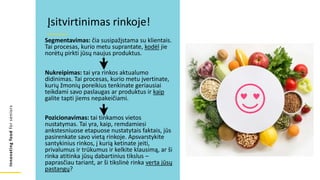Innovating
food
for
seniors
Segmentavimas: čia susipažįstama su klientais.
Tai procesas, kurio metu suprantate, kodėl jie
norėtų pirkti jūsų naujus produktus.
Nukreipimas: tai yra rinkos aktualumo
didinimas. Tai procesas, kurio metu įvertinate,
kurių žmonių poreikius tenkinate geriausiai
teikdami savo paslaugas ar produktus ir kaip
galite tapti jiems nepakeičiami.
Pozicionavimas: tai tinkamos vietos
nustatymas. Tai yra, kaip, remdamiesi
ankstesniuose etapuose nustatytais faktais, jūs
pasirenkate savo vietą rinkoje. Apsvarstykite
santykinius rinkos, į kurią ketinate įeiti,
privalumus ir trūkumus ir kelkite klausimą, ar ši
rinka atitinka jūsų dabartinius tikslus –
paprasčiau tariant, ar ši tikslinė rinka verta jūsų
pastangų?
Įsitvirtinimas rinkoje!
 