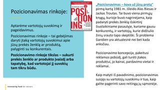 Innovating food for seniors
Aptarėme vartotojų suvokimą ir
pageidavimus.
Pozicionavimas rinkoje – tai gebėjimas
daryti įtaką vartotojų suvokimui apie
jūsų prekės ženklą ar produktą,
palyginti su konkurentais.
Pozicionavimo rinkoje tikslas – sukurti
prekės ženklo ar produkto įvaizdį arba
tapatybę, kad vartotojai jį suvoktų
tam tikru būdu.
Pozicionavimas rinkoje:
„Pozicionavimas – kova už jūsų protą“
pirmą kartą 1981 m. išleido Alas Riesas ir
Jackas Troutas. Tai buvo viena pirmųjų
knygų, kurioje buvo nagrinėjama, kaip
padaryti prekės ženklą išskirtinį
šiuolaikiniame pasaulyje, kuriame gausu
konkurentų, ir vartotojų, kurie didžiulio
žinių srauto tapo skeptiški. Ši problema
šiandien yra aktualesnė nei bet kada
anksčiau.
Pozicionavimo koncepcija, pakeitusi
reklamos pobūdį, gali turėti įtakos
produktui, jo kainai, pardavimo vietai ir
reklamai.
Kaip matyti iš pavadinimo, pozicionavimas
susijęs su vartotojų suvokimu ir tuo, kaip
galite pagerinti savo reitingą jų sąmonėje.
 