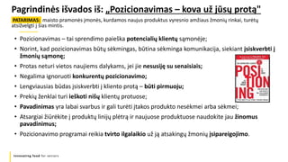 Innovating food for seniors
Pagrindinės išvados iš: „Pozicionavimas – kova už jūsų protą"
PATARIMAS: maisto pramonės įmonės, kurdamos naujus produktus vyresnio amžiaus žmonių rinkai, turėtų
atsižvelgti į šias mintis.
• Pozicionavimas – tai sprendimo paieška potencialių klientų sąmonėje;
• Norint, kad pozicionavimas būtų sėkmingas, būtina sėkminga komunikacija, siekiant įsiskverbti į
žmonių sąmonę;
• Protas neturi vietos naujiems dalykams, jei jie nesusiję su senaisiais;
• Negalima ignoruoti konkurentų pozicionavimo;
• Lengviausias būdas įsiskverbti į kliento protą – būti pirmuoju;
• Prekių ženklai turi ieškoti nišų klientų protuose;
• Pavadinimas yra labai svarbus ir gali turėti įtakos produkto nesėkmei arba sėkmei;
• Atsargiai žiūrėkite į produktų linijų plėtrą ir naujuose produktuose naudokite jau žinomus
pavadinimus;
• Pozicionavimo programai reikia tvirto ilgalaikio už ją atsakingų žmonių įsipareigojimo.
 