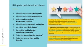 Innovating
food
for
seniors
1. Identifikuokite savo tikslinę rinką
2. Identifikuokite savo konkurentus
3. Atlikite rinkos analizę ir
konkurentų tyrimus
4. Identifikuokite spragas ir galimybes
5. Atraskite savo išskirtinumą*
6. Parašykite prekės ženklo
pozicionavimo teiginį*
7. Sukurkite komunikacijos sistemą*
8. Sukurkite savo prekės ženklo
istoriją
8 žingsnių pozicionavimo planas.
* Sudėtingas žodis paprastai: išskirtinumas – tai jūsų maisto
pramonės įmonės ar produkto savybė, kuri išskiria jus iš
pagrindinių konkurentų ir suteikia suvokiamą pranašumą
tikslinės auditorijos akyse.
* Prekės ženklo pozicionavimo teiginys – trumpas produkto ar
paslaugos aprašymas, kuriame paaiškinama, kaip jis tenkina tam
tikrą tikslinės rinkos poreikį. Pozicionavimo teiginiu siekiama
suderinti rinkodaros pastangas su įmonės prekės ženklu ir vertės
pasiūlymu.
* Komunikacijos sistema apžvelgia, kaip planuojate bendrauti
įmonės viduje ir išorėje. Joje nurodysite auditoriją, tikslus,
pranešimus, kanalus ir kaip vertinsite sėkmę.
 